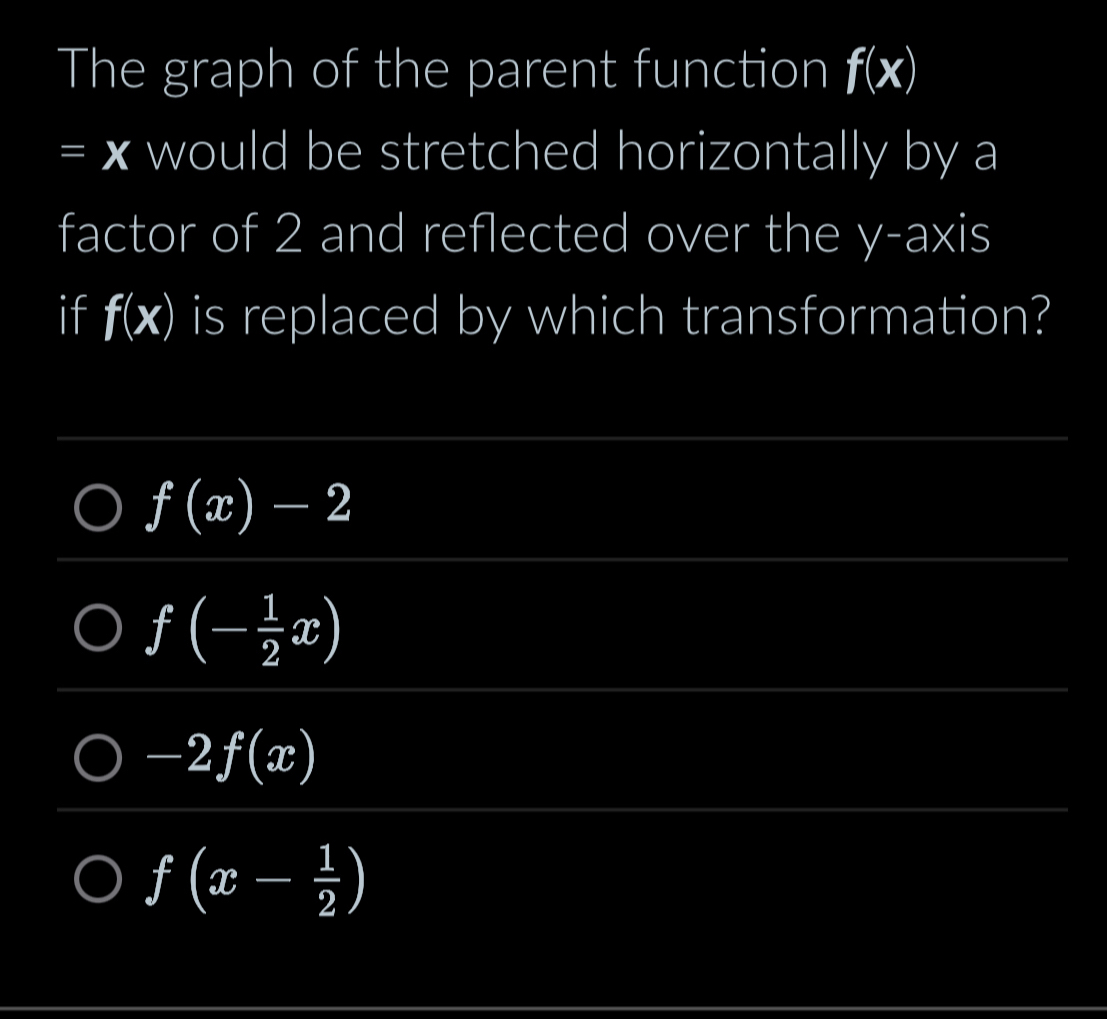 The graph of the parent function f(x)
=x I would be stretched horizontally by a
factor of 2 and reflected over the y-axis
if f(x) is replaced by which transformation?
fbeginpmatrix xendpmatrix -2
f(- 1/2 x)
-2f(x)
f(x- 1/2 )