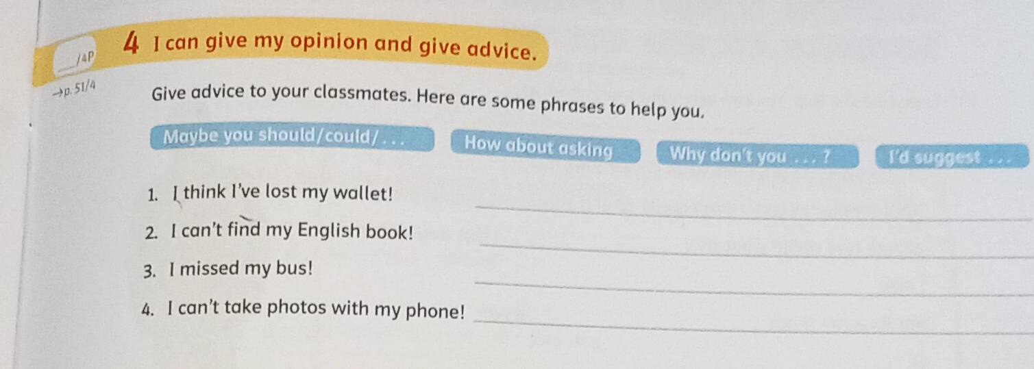 4P 
4 I can give my opinion and give advice. 
_ 
→p. 51/4 Give advice to your classmates. Here are some phrases to help you. 
Maybe you should/could/ . . . How about asking Why don't you ... ? I'd suggest . . . 
_ 
1. I think I've lost my wallet! 
_ 
2. I can’t find my English book! 
_ 
3. I missed my bus! 
_ 
4. I can’t take photos with my phone!