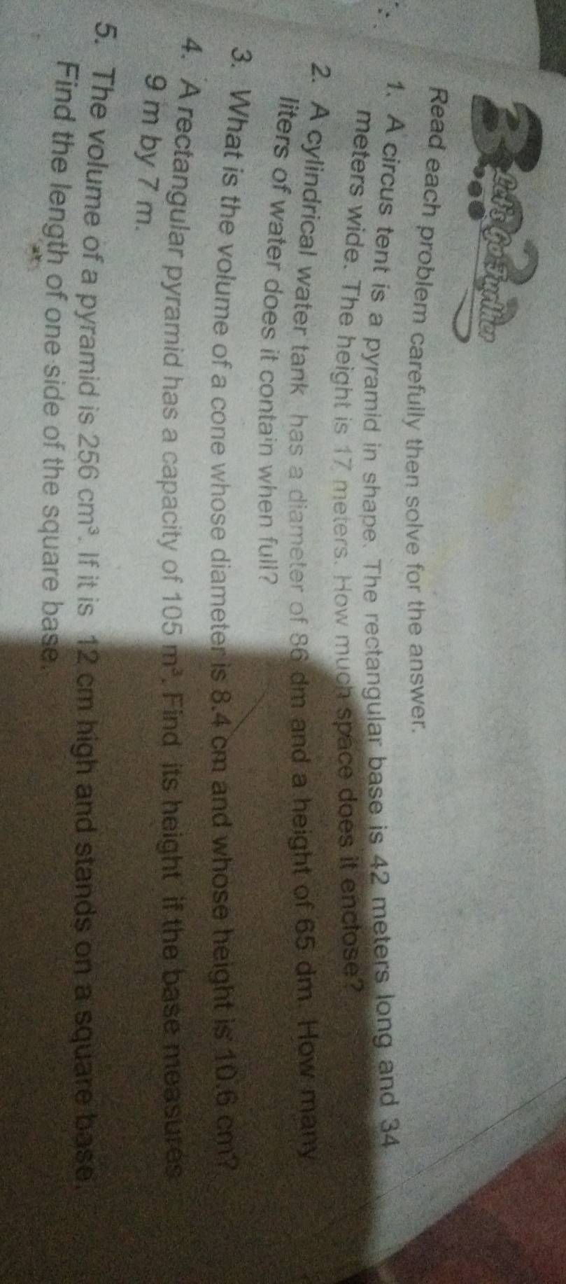 Read each problem carefully then solve for the answer. 
1. A circus tent is a pyramid in shape. The rectangular base is 42 meters long and 34
meters wide. The height is 17 meters. How much space does it enclose? 
2. A cylindrical water tank has a diameter of 86 dm and a height of 65 dm. How many
liters of water does it contain when full? 
3. What is the volume of a cone whose diameter is 8.4 cm and whose height is 10.6 cm? 
4. A rectangular pyramid has a capacity of . Find its height if the base measures 105m^3
9 m by 7 m. 
5. The volume of a pyramid is 256cm^3. If it is 12 cm high and stands on a square base. 
Find the length of one side of the square base.