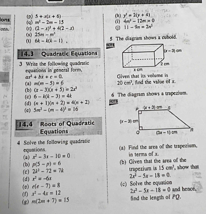 5+x(x+6) (h) y^2=2(y+4)
ions (q) m^2-2m-15 (i) 4m^2-12m=0
ions. (r) (2-x)^2+4(2-x) (j) 11-9n=2n^2
(s) 25m-m^3
(l) 6k-k(k-1), 5 The diagram shows a cuboid.
HOTS
14.3 Quadratic Equations
3 Write the following quadratic
equations in general form,
ax^2+bx+c=0. Given that its volume is
(a) m(m-5)=6 20cm^3 , find the value of x.
(b) (x-3)(x+5)=2x^2
(c) 6-k(k-3)=4k 6 The diagram shows a trapezium.
(d) (n+1)(n+2)=4(n+2) HOTS
(e) 5m^2-(m-4)^2=16
14.4   Roots of Quadratic 
Equations 
4 Solve the following quadratic
equations. (a) Find the area of the trapezium,
(a) x^2-3x-10=0 in terms of x.
(b) p(5-p)=6 (b) Given that the area of the
(c) 2k^2-72=7k trapezium is 15cm^2 , show that
(d) x^2=-6x
2x^2-5x-18=0.
(e) e(e-7)=8 (c) Solve the equation
2x^2-5x-18=0
(f) x^2-4x=12 and hence,
(g) m(2m+7)=15 find the length of PQ.