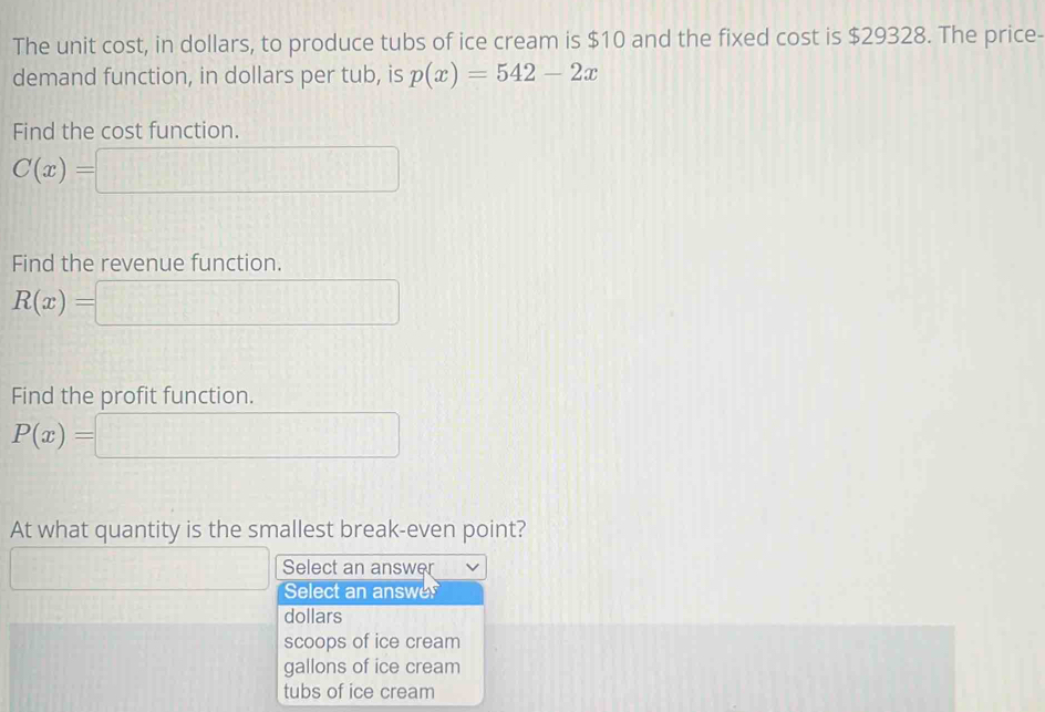 The unit cost, in dollars, to produce tubs of ice cream is $10 and the fixed cost is $29328. The price-
demand function, in dollars per tub, is p(x)=542-2x
Find the cost function.
C(x)=
Find the revenue function.
R(x)=
Find the profit function.
P(x)=
At what quantity is the smallest break-even point?
Select an answer
Select an answe
dollars
scoops of ice cream
gallons of ice cream
tubs of ice cream