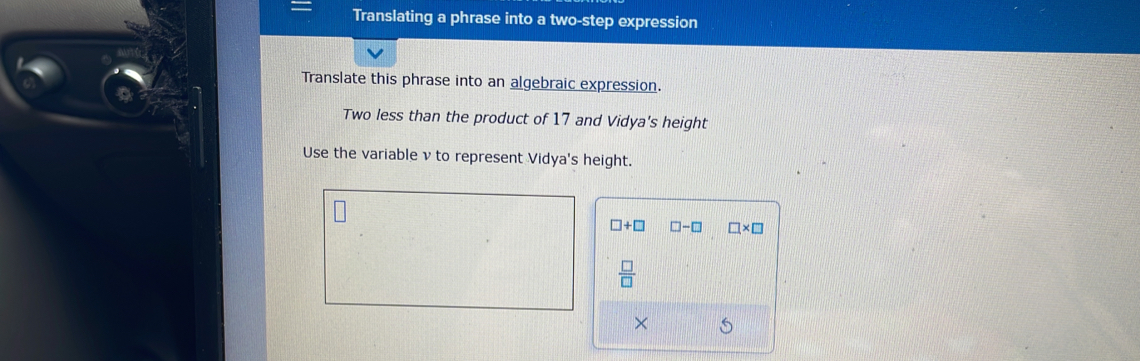 Translating a phrase into a two-step expression 
Translate this phrase into an algebraic expression. 
Two less than the product of 17 and Vidya's height 
Use the variable ν to represent Vidya's height.
□ +□ □ -□ □ * □
 □ /□  
× S