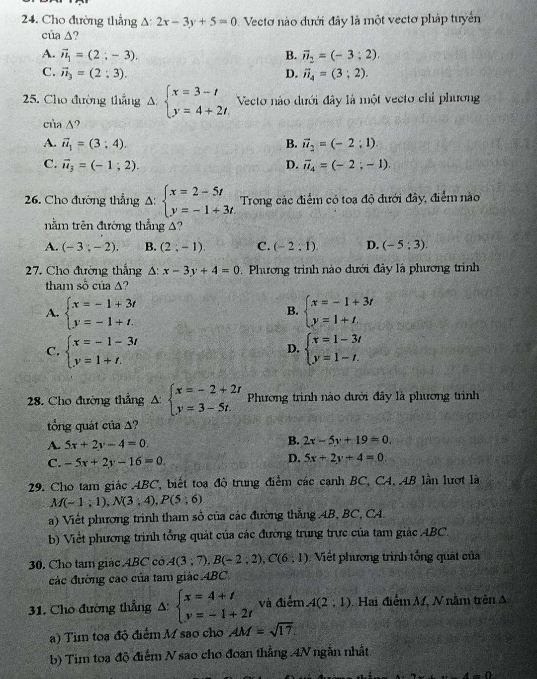 Cho đường thẳng A: 2x-3y+5=0 Vectơ nào dưới đây là một vectơ pháp tuyển
của △ ?
A. vector n_1=(2;-3). B. vector n_2=(-3;2).
C. vector n_3=(2;3). D. vector n_4=(3;2).
5. Cho đường thẳng A: beginarrayl x=3-t y=4+2t.endarray. Vecto nào dưới đây là một vecto chỉ phương
của A?
A. vector u_1=(3;4). B. vector u_2=(-2;1).
C. vector u_3=(-1;2). D. vector u_4=(-2;-1).
26. Cho đường thẳng Delta :beginarrayl x=2-5t y=-1+3t.endarray. Trong các điểm có toạ độ dưới đây, điểm nào
nằm trên đường thẳng A?
A. (-3;-2). B. (2;-1) C. (-2;1). D. (-5;3).
27. Cho đường thẳng Δ: x-3y+4=0 Phương trình nào dưới đây là phương trình
tham số của Δ?
A. beginarrayl x=-1+3t y=-1+t.endarray. beginarrayl x=-1+3t y=1+t.endarray.
B.
C. beginarrayl x=-1-3t y=1+t.endarray. beginarrayl x=1-3t y=1-t.endarray.
D.
28. Cho đường thẳng △ beginarrayl x=-2+2t y=3-5t.endarray. Phương trình nào dưới đây là phương trình
tổng quát của Δ?
A. 5x+2y-4=0.
B. 2x-5y+19=0.
D.
C. -5x+2y-16=0 5x+2y+4=0.
29. Cho tam giác ABC, biết toa độ trung điểm các canh BC, C4, AB lần lượt là
M(-1;1),N(3;4),P(5;6)
a) Viết phương trình tham số của các đường thẳng AB, BC, CA.
b) Viết phương trình tổng quát của các đường trung trực của tam giác ABC.
30. Cho tam giác 4BC có A(3;7),B(-2;2),C(6;1) Viết phương trình tổng quát của
các đường cáo của tam giác ABC.
31. Cho đường thẳng A: beginarrayl x=4+t y=-1+2tendarray. và điểm A(2,1) Hai điểm M, N nằm trên A.
a) Tim toa độ điểm M sao cho AM=sqrt(17).
b) Tim toạ độ điểm N sao cho đoạn thẳng 4N ngắn nhất.