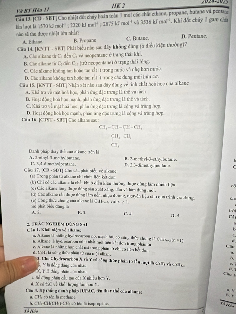 HK 2
2024-2025
Vở BT Hóa 11
Cầu 13. [CD - SBT] Cho nhiệt đôt cháy hoàn toàn 1 mol các chất ethane, propane, butane và pentane
lần lượt là 1570kJmol^(-1);2220kJmol^(-1);2875kJmol^(-1) và 3536kJmol^(-1). Khi đổt cháy 1 gam chấ
nào sẽ thu được nhiệt lớn nhất?
A. Ethane. B. Propane C. Butane. D. Pentane.
Câu 14. [KNTT - SBT] Phát biểu nào sau đây không đúng (ở điều kiện thưởng)?
A. Các alkane từ C_1 đến C_4 và neopentane ở trạng thái khí.
B. Các alkane từ C_5 đến C_17 (trừ neopentane) ở trạng thái lông.
C. Các alkane không tan hoặc tan rắt ít trong nước và nhẹ hơn nước.
D. Cảc alkane không tan hoặc tan rất ít trong các dung môi hữu cơ.
Câu 15. [KNTT - SBT] Nhận xét nào sau đây đúng về tính chất hoá học của alkane
A. Khá trơ về mặt hoá học, phăn ứng đặc trưng là thể và tách
B. Hoạt động hoá học mạnh, phản ứng đặc trưng là thế và tách.
C. Khá trợ về mặt hoá học, phản ứng đặc trưng là cộng và trùng hợp.
D. Hoạt động hoá học mạnh, phản ứng đặc trưng là cộng và trùng hợp.
Câu 16. [CTST - SBT] Cho alkane sau:
CH_3-CH-CH-CH_3
CH_2CH_3
CH_3
Danh pháp thay thế của alkane trên là
A. 2-ethyl-3-methylbutane. B. 2-methyl-3-ethylbutane. 1
C. 3,4-dimethylpentane. D. 2,3-dimethylpentane. C
Câu 17. [CD - SBT] Cho các phát biểu về alkane:
(a) Trong phân tử alkane chỉ chứa liên kết đơn
(b) Chi có các alkane là chất khí ở điều kiện thường được dùng làm nhiên liệu. cô
(c) Các alkane lông được dùng sản xuất xăng, dầu và làm dung môi.
(d) Các alkane rắn được dùng làm nến, nhựa đường, nguyên liệu cho quá trình cracking. ch
(e) Công thức chung của alkane là C_xH_2x+2 với x≥ 1.
Số phát biểu đúng là
trởi
A. 2. B. 3. C. 4. D. 5.
Cất
2. trác nghiệm đúng sai
a
Câu 1. Khái niệm về alkane:
b
C.
a. Alkane là những hydrocarbon no, mạch hở, có công thức chung là C₆H2a*2 () 1≥ 1
d.
b. Alkane là hydrocarbon có ít nhất một liên kết đơn trong phân tử. Câu
c. Alkane là những hợp chất mà trong phân tử chi có liên kết đơn. a,
d. C₃H₈ là công thức phân tử của một alkane.
b.
2. Cho 2 hydrocarbon X và Y có công thức phân tử lần lượt là C₃H₈ và C₃H₁2.
K, Y là đồng đẳng của nhau.
c. 7
: X, Y là đồng phân của nhau.
d.7
Câu I
c. Số đồng phân cấu tạo của X nhiều hơn Y.
d. X có %C về khối lượng lớn hơn Y.
Câu 3. Hệ thống danh pháp IUPAC, tên thay thế của alkane:
a. Y
a. CH₄ có tên là methane.
b. Y
b. CH₃-CH(CH₃)-CH₃ có tên là isopropane. Tổ Hỏa
Tổ Hòa 1