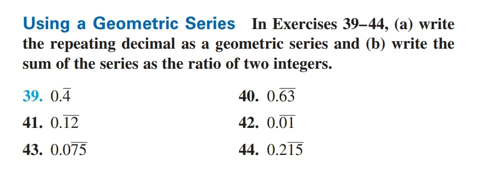 Using a Geometric Series In Exercises 39-44, (a) write 
the repeating decimal as a geometric series and (b) write the 
sum of the series as the ratio of two integers. 
39. 0.overline 4 40. 0.overline 63
41. 0.overline 12 42. 0.overline 01
43. 0.0overline 75 44. 0.2overline 15