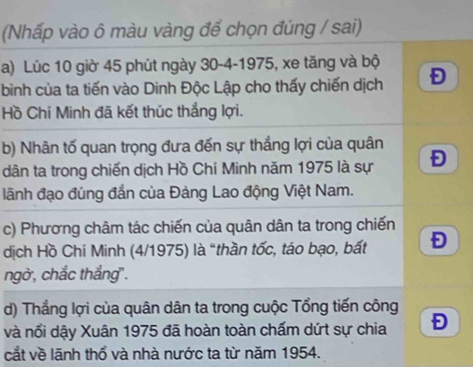 (Nhấp vào ô màu vàng để chọn đúng / sai) 
a) Lúc 10 giờ 45 phút ngày 30 - 4 -1975, xe tăng và bộ 
bình của ta tiến vào Dinh Độc Lập cho thấy chiến dịch Đ 
Hồ Chí Minh đã kết thúc thắng lợi. 
b) Nhân tố quan trọng đưa đến sự thắng lợi của quân 
dân ta trong chiến dịch Hồ Chí Minh năm 1975 là sự Đ 
lãnh đạo đúng đắn của Đảng Lao động Việt Nam. 
c) Phương châm tác chiến của quân dân ta trong chiến 
dịch Hồ Chí Minh (4/1975) là "thần tốc, táo bạo, bất Đ 
ngờ, chắc thắng". 
d) Thắng lợi của quân dân ta trong cuộc Tổng tiến công 
và nổi dậy Xuân 1975 đã hoàn toàn chấm dứt sự chia Đ 
cắt về lãnh thổ và nhà nước ta từ năm 1954.