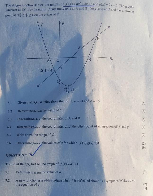 The diagram below shows the graphs of f(x)=ax^2+bx+c and g(x)=2x-2. The graphs
intersect at D(-1;-4) and E. ∫cuts the x-axis at A and B, the y-axis at Q and has a turning
point at T( 1/2 ;t). g cuts the y-axis at P.
6.1 Given that PQ=4 units, show that a=1,b=-1 and c=-6. (5)
6.2 Determine(nd sut) the value of t.
(3)
6.3 Determine( ) the coordinates of A and B. (3)
6.4 Determine( ) the coordinates of E, the other point of intersection of ∫and g. (4)
6.5 Write down the range of f. (2)
6.6 Determine(d n the values of x for which f(x).g(x)≤ 0. (2)
[19]
QUESTION 7
The point R(-3;9) lies on the graph of f(x)=a^x+1.
7.1 Determine(calculate) the value of a. (3)
7.2 A new function g is obtained() when ∫ is reflected about its asymptote. Write down
the equation of g. (2)
[5]