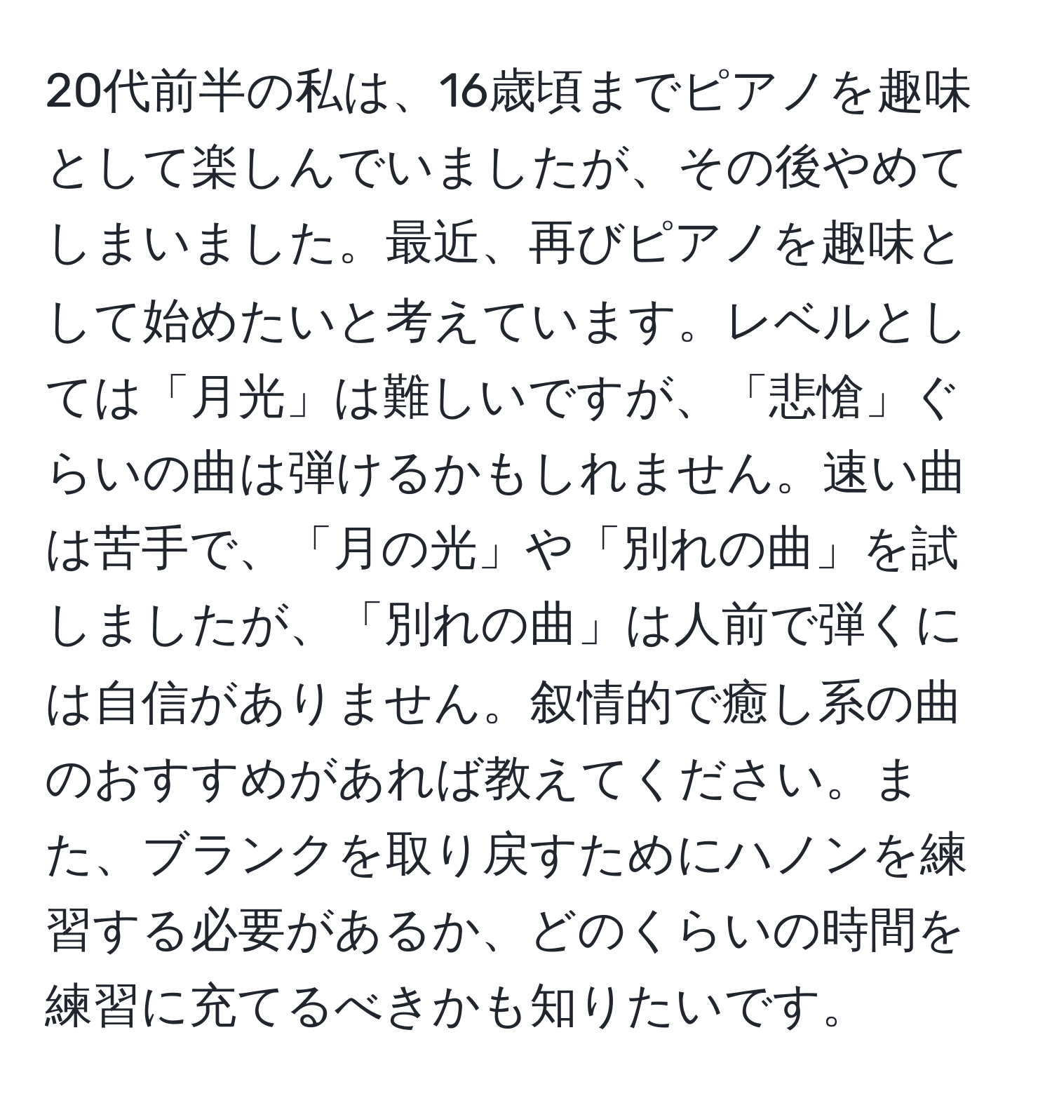 20代前半の私は、16歳頃までピアノを趣味として楽しんでいましたが、その後やめてしまいました。最近、再びピアノを趣味として始めたいと考えています。レベルとしては「月光」は難しいですが、「悲愴」ぐらいの曲は弾けるかもしれません。速い曲は苦手で、「月の光」や「別れの曲」を試しましたが、「別れの曲」は人前で弾くには自信がありません。叙情的で癒し系の曲のおすすめがあれば教えてください。また、ブランクを取り戻すためにハノンを練習する必要があるか、どのくらいの時間を練習に充てるべきかも知りたいです。