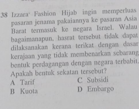 Izzara Fashion Hijab ingin memperluas
pasaran jenama pakaiannya ke pasaran Asia
Barat termasuk ke negara Israel. Walau
bagaimanapun, hasrat tersebut tidak dapat
dilaksanakan kerana terikat dengan dasar
kerajaan yang tidak membenarkan sebarang
bentuk perdagangan dengan negara terbabit.
Apakah bentuk sekatan tersebut?
A Tarif C Subsidi
B Kuota D Embargo