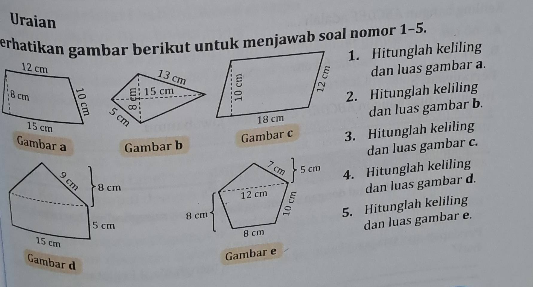 Uraian 
erhatikan gambar berikut untuk menjawab soal nomor 1-5. 
1. Hitunglah keliling
13 cm
dan luas gambar a. 
E 15 cm
2. Hitunglah keliling 
∞ 
dan luas gambar b.
cm
Gambar a Gambar b 
Gambar c
3. Hitunglah keliling 
dan luas gambar c. 
4. Hitunglah keliling 
dan luas gambar d. 
5. Hitunglah keliling 
dan luas gambar e. 
Gambar e 
Gambar d