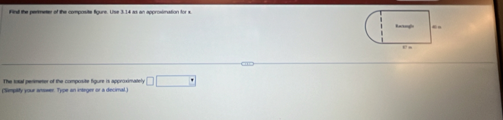 Find the permeter of the composite figure. Use 3.14 as an approximation for x
The total perimeter of the composite figure is approximately □ □
(Simplify your answer. Type an integer or a decimal.)