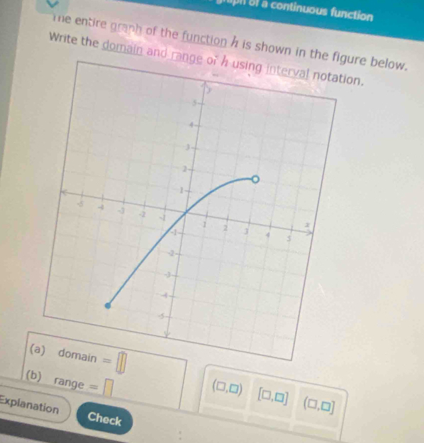 pn ol a continuous function
The entire graph of the function h is shown in thegure below.
Write the domain and range of h using interval notation.
(
(b) range =□
(□ ,□ ) [□ ,□ ] (□ ,□ ]
Explanation
Check