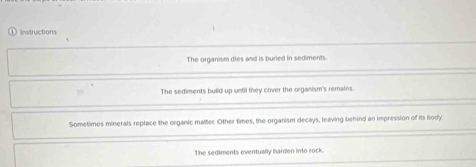 ① Instructions
The organism dies and is buried in sediments.
The sediments build up until they cover the organism's remains.
Sometimes minerals replace the organic matter. Other times, the organism decays, leaving behind an impression of its body.
The sediments eventually harden into rock.