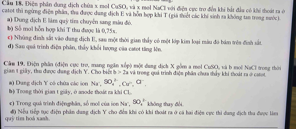 Điện phân dung dịch chứa x mol CuSO, và x mol NaCl với điện cực trơ đến khi bắt đầu có khí thoát ra ở 
catot thì ngừng điện phân, thu được dung dịch E và hỗn hợp khí T (giả thiết các khí sinh ra không tan trong nước). 
a) Dung dịch E làm quỳ tím chuyền sang màu đỏ. 
b) Số mol hỗn hợp khí T thu được là 0,75x. 
c) Nhúng đinh sắt vào dung dịch E, sau một thời gian thấy có một lớp kim loại màu đỏ bám trên đinh sắt. 
d) Sau quá trình điện phân, thấy khối lượng của catot tăng lên. 
Câu 19. Điện phân (điện cực trơ, mang ngăn xốp) một dung dịch X gồm a mol CuSO, và b mol NaCl trong thời 
gian t giây, thu được dung dịch Y. Cho biết b>2a và trong quá trình điện phân chưa thấy khí thoát ra ở catot. 
a) Dung dịch Y có chứa các ion Na^+, SO_4^((2-), Cu^2+), Cl^-. 
b) Trong thời gian t giây, ở anode thoát ra khí Cl_2. 
c) Trong quá trình điệnphân, số mol của ion Na^+, SO_4^(2-) không thay đổi. 
d) Nếu tiếp tục điện phân dung dịch Y cho đến khi có khí thoát ra ở cả hai điện cực thì dung dịch thu được làm 
quỳ tím hoá xanh.