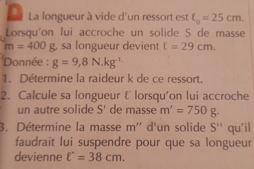 La longueur à vide d'un ressort est ell _0=25cm. 
Lorsqu'on lui accroche un solide S de masse
m=400g , sa longueur devient ell =29cm. 
Donnée : g=9,8N.kg^(-1.)
1. Détermine la raideur k de ce ressort. 
2. Calcule sa longueur ℓ' lorsqu'on lui accroche 
un autre solide S' de masse m'=750g. 
3. Détermine la masse m'' d'un solide S'' qu'il 
faudrait lui suspendre pour que sa longueur 
devienne ell ''=38cm.