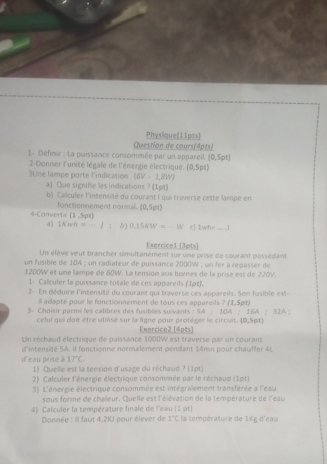 Physique(11pts)
Question de cours(4pts)
1- Définir : La puissance consommée par un appareil. (0,5pt)
2-Donner l'unité légale de l'énergie électrique. (0,5pt)
3Une lampe porte l'indication (6V-1,8W)
a) Que signifie les indications ? (1pt)
b) Calculer l'intensité du courant I qui traverse cette lampe en
fonctionnement normal. (0,5pt)
4-Convertir (1,5pt)
a) 1Kwh=·s J : b) 0.15KW=-W c ) 1wh= _ -4i
Exercice1 (3pts)
Un élève veut brancher simultanément sur une prise de courant possédant
un fusible de 10A ; un radiateur de puissance 2000W ; un fer à repasser de
1200W et une lampe de 60W. La tension aux bornes de la prise est de 220V.
1- Calculer la puissance totale de ces appareils (1pt).
2- En déduire l'intensité du courant qui traverse ces appareils. Son fusible est-
il adapté pour le fonctionnement de tous ces appareils ? (1,5pt)
3- Choisir parmi les calibres des fusibles suivants : 5A;10A;16A; 32A;
celui qui doit être utilisé sur la ligne pour protéger le circuit. (0,Srho t)
Exercice2 (4pts)
Un réchaud électrique de puissance 1000W est traverse par un courant
d’intensité 5A. Il fonctionne normalement pendant 14mn pour chauffer 4L
d'eau prise à 17°C.
1) Quelle est la tension d'usage du réchaud ? (1pt)
2) Calculer l'énergie électrique consommée par le réchaud (1pt)
3) L'énergie électrique consommée est intégralement transférée a l'eau
sous forme de chaleur. Quelle est l'élévation de la température de l'eau
4) Calculer la température finale de l'eau (1 pt)
Donnée : Il faut 4,2KJ pour élever de 1°C la température de 1Kg d'eau