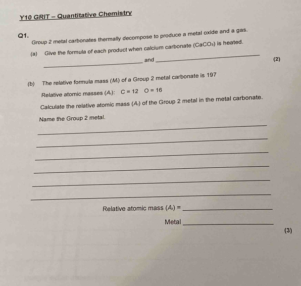 Y10 GRIT - Quantitative Chemistry 
Q1. 
Group 2 metal carbonates thermally decompose to produce a metal oxide and a gas. 
(a) Give the formula of each product when calcium carbonate (CaCO_3) ) is heated. 
_ 
_ 
and (2) 
(b) The relative formula mass (M) of a Group 2 metal carbonate is 197
Relative atomic masses (A): C=12 O=16
Calculate the relative atomic mass (A) of the Group 2 metal in the metal carbonate. 
_ 
Name the Group 2 metal. 
_ 
_ 
_ 
_ 
_ 
Relative atomic mass (A_r)= _ 
Metal_ 
(3)