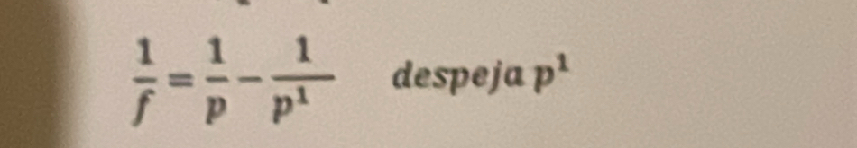  1/f = 1/p - 1/p^1  despeja p^1