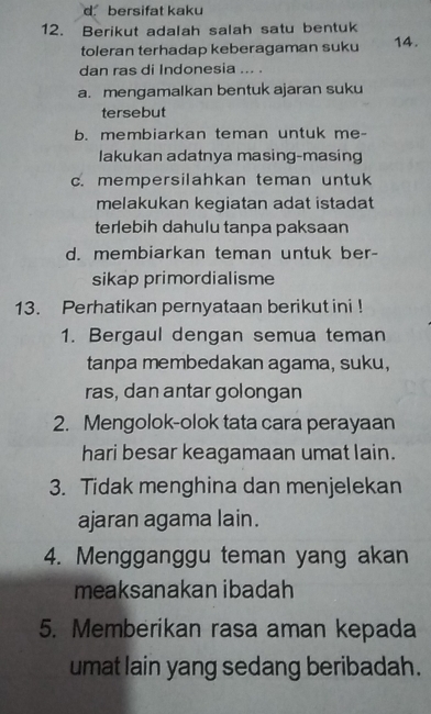 d. bersifat kaku
12. Berikut adalah salah satu bentuk
toleran terhadap keberagaman suku 14.
dan ras di Indonesia _
a. mengamalkan bentuk ajaran suku
tersebut
b. membiarkan teman untuk me-
lakukan adatnya masing-masing
c. mempersilahkan teman untuk
melakukan kegiatan adat istadat
terlebih dahulu tanpa paksaan
d. membiarkan teman untuk ber-
sikap primordialisme
13. Perhatikan pernyataan berikut ini !
1. Bergaul dengan semua teman
tanpa membedakan agama, suku,
ras, dan antar golongan
2. Mengolok-olok tata cara perayaan
hari besar keagamaan umat lain.
3. Tidak menghina dan menjelekan
ajaran agama lain.
4. Mengganggu teman yang akan
meaksanakan ibadah
5. Memberikan rasa aman kepada
umat lain yang sedang beribadah.