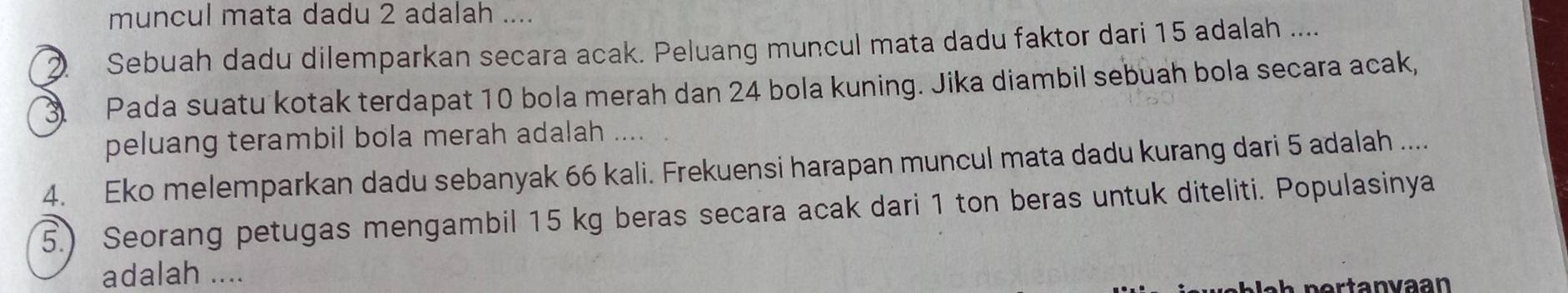 muncul mata dadu 2 adalah .... 
Sebuah dadu dilemparkan secara acak. Peluang muncul mata dadu faktor dari 15 adalah .... 
Pada suatu kotak terdapat 10 bola merah dan 24 bola kuning. Jika diambil sebuah bola secara acak, 
peluang terambil bola merah adalah .... 
4. Eko melemparkan dadu sebanyak 66 kali. Frekuensi harapan muncul mata dadu kurang dari 5 adalah .... 
5.) Seorang petugas mengambil 15 kg beras secara acak dari 1 ton beras untuk diteliti. Populasinya 
adalah ....