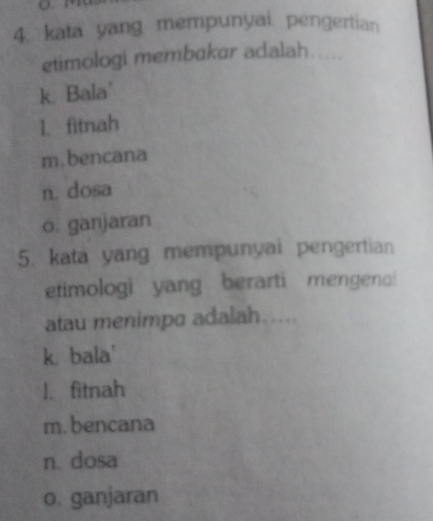 kata yang mempunyai pengertian
etimologi membakar adalah
k. Bala'
I. fitnah
m.bencana
n. dosa
o. ganjaran
5. kata yang mempunyai pengertian
etimologi yang berarti mengena!
atau menimpa adalah.....
k. bala'
l、 fitnah
m. bencana
n. dosa
o. ganjaran