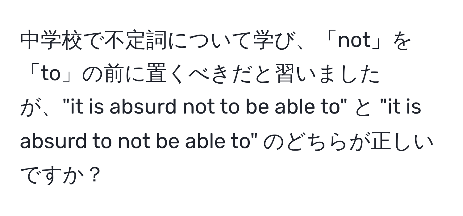 中学校で不定詞について学び、「not」を「to」の前に置くべきだと習いましたが、"it is absurd not to be able to" と "it is absurd to not be able to" のどちらが正しいですか？