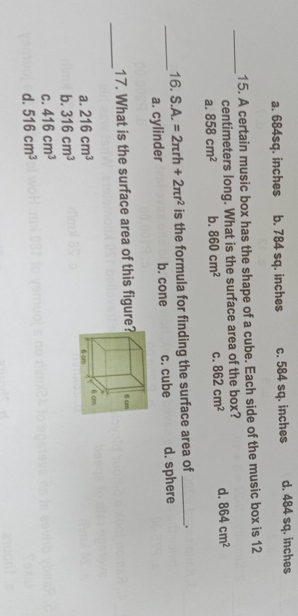 a. 684sq. inches b. 784 sq. inches c. 584 sq. inches
d. 484 sq. inches
15. A certain music box has the shape of a cube. Each side of the music box is 12
_ centimeters long. What is the surface area of the box?
a. 858cm^2
b. 860cm^2 C. 862cm^2
d. 864cm^2
16. S.A.=2π rh+2π r^2 is the formula for finding the surface area of_
_a. cylinder c. cube d. sphere
b. cone
_
17. What is the surface area of this figure?
a. 216cm^3
b. 316cm^3
C. 416cm^3
d. 516cm^3