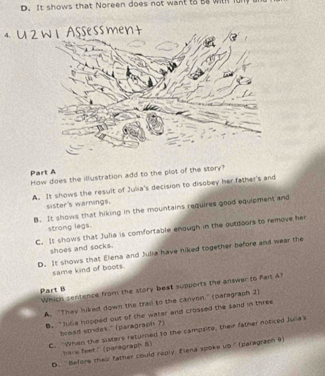 It shows that Noreen does not want to Ba with f
4. U 2 w 1Assessment
Part A
How does the illustration add to the plot of the story?
A. It shows the result of Julia's decision to disobey her father's and
sister's warnings.
B. It shows that hiking in the mountains requires good equipment and
strong legs.
C. It shows that Julia is comfortable enough in the outdoors to remove her
shoes and socks.
D. It shows that Elena and Julia have hiked together before and wear the
same kind of boots.
Which sentence from the story best supports the answer to Part A?
Part B
A. “They hiked down the trail to the canyon.'' (paragraph 2)
B. Julia hopped out of the water and crossed the sand in three
broad strides " (paragraph ?)
C. When the sisters returned to the campsite, their father noticed Julia's
bare feet/ (poragraph 8)
D. “Before their father could reply Elena spoke up '' (paragraph 9)