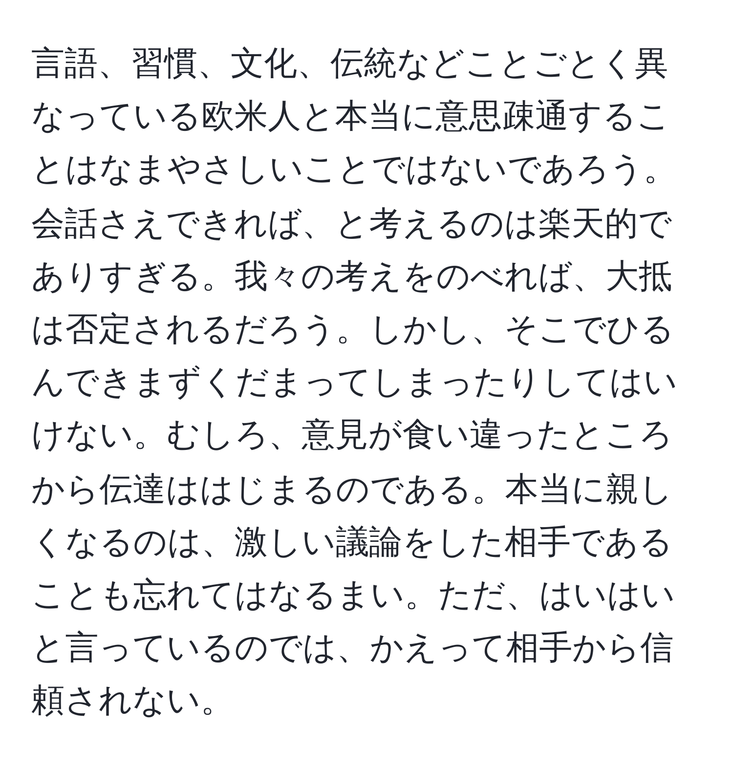 言語、習慣、文化、伝統などことごとく異なっている欧米人と本当に意思疎通することはなまやさしいことではないであろう。会話さえできれば、と考えるのは楽天的でありすぎる。我々の考えをのべれば、大抵は否定されるだろう。しかし、そこでひるんできまずくだまってしまったりしてはいけない。むしろ、意見が食い違ったところから伝達ははじまるのである。本当に親しくなるのは、激しい議論をした相手であることも忘れてはなるまい。ただ、はいはいと言っているのでは、かえって相手から信頼されない。