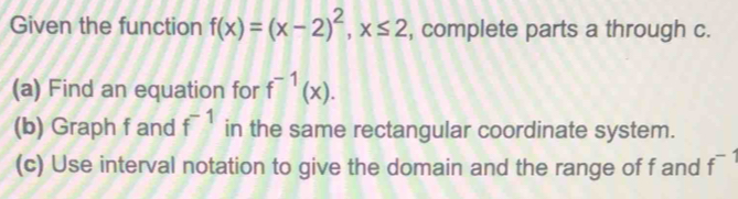 Given the function f(x)=(x-2)^2, x≤ 2 , complete parts a through c. 
(a) Find an equation for f^(-1)(x). 
(b) Graph f and f^(-1) in the same rectangular coordinate system. 
(c) Use interval notation to give the domain and the range of f and f^(-1)