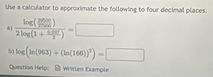 Use a calculator to approximate the following to four decimal places. 
a) frac log ( 29500/27000 )2log (1+ (0.037)/2 )=□
b) log (ln (963)+(ln (166))^2)=□
Question Help: Written Example