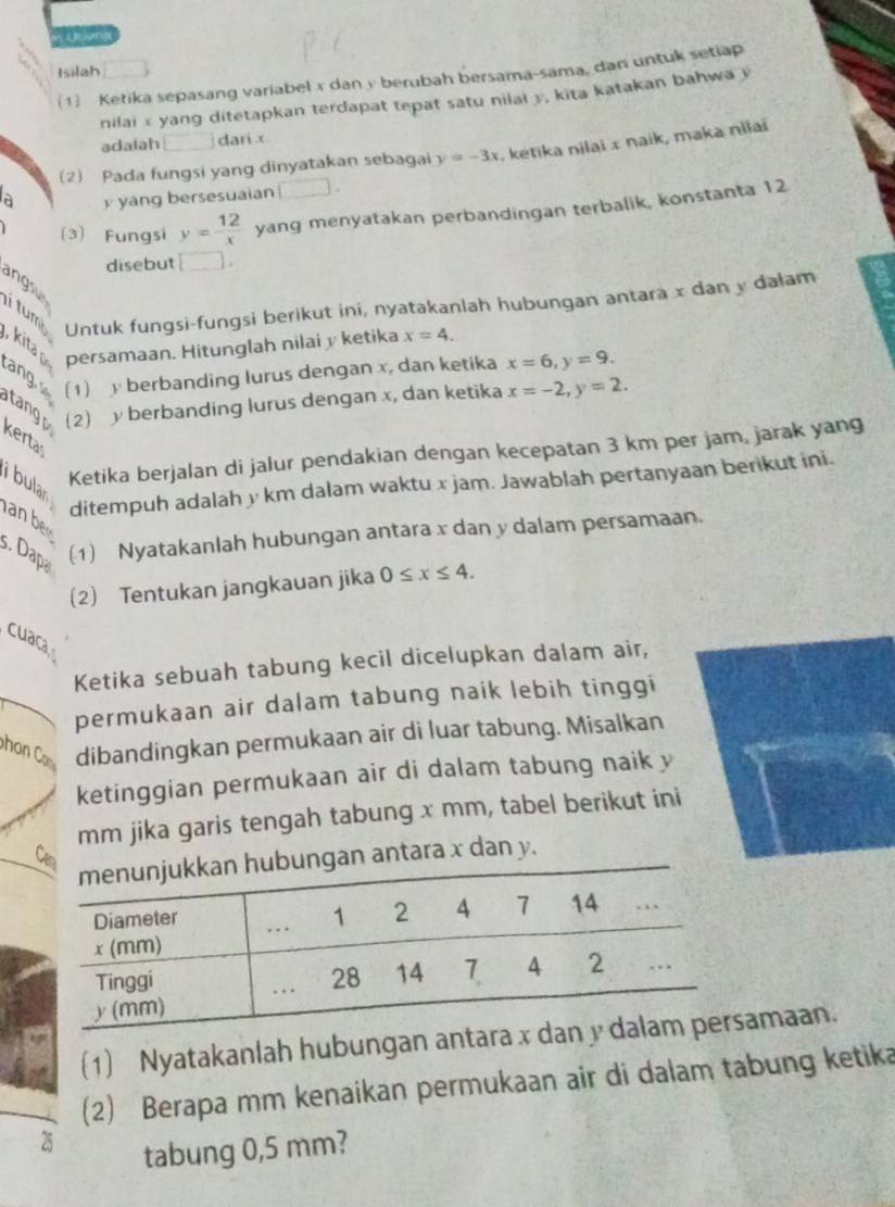 A l on
Isilah
(1) Ketika sepasang variabel x dan y berubah bersama-sama, dan untuk setiap
nilai x yang ditetapkan terdapat tepat satu nilai y, kita katakan bahwa y
adalah □ dari x
(2) Pada fungsi yang dinyatakan sebagai y=-3x , ketika nilai x naik, maka nilai
a y yang bersesuaian □ .
(3) Fungsi y= 12/x  yang menyatakan perbandingan terbalik, konstanta 12
disebut □ .
angsu
Untuk fungsi-fungsi berikut ini, nyatakanlah hubungan antara x dan y dalam
t m  , kita persamaan. Hitunglah nilai y ketika x=4.
t n 
(1) y berbanding lurus dengan x, dan ketika x=6,y=9.
tangp (2) y berbanding lurus dengan x, dan ketika x=-2,y=2.
kerta
Ketika berjalan di jalur pendakian dengan kecepatan 3 km per jam, jarak yang
i bular an be
ditempuh adalah y km dalam waktu x jam. Jawablah pertanyaan berikut ini.
3. Dapa
(1) Nyatakanlah hubungan antara x dan y dalam persamaan.
(2) Tentukan jangkauan jika 0≤ x≤ 4.
cuaca
Ketika sebuah tabung kecil dicelupkan dalam air,
permukaan air dalam tabung naik lebih tinggi
pho dibandingkan permukaan air di luar tabung. Misalkan
ketinggian permukaan air di dalam tabung naik y
mm jika garis tengah tabung x mm, tabel berikut ini
n antara x dan y.
(1) Nyatakanlah hubungan antaramaan.
(2) Berapa mm kenaikan permukaan air di dalam tabung ketika
25
tabung 0,5 mm?