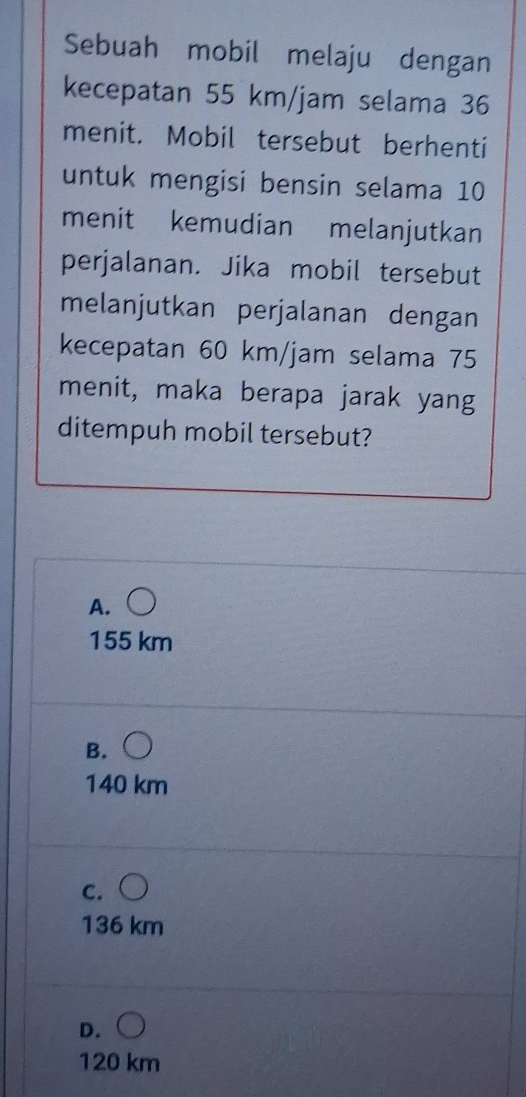 Sebuah mobil melaju dengan
kecepatan 55 km/jam selama 36
menit. Mobil tersebut berhenti
untuk mengisi bensin selama 10
menit kemudian melanjutkan
perjalanan. Jika mobil tersebut
melanjutkan perjalanan dengan
kecepatan 60 km/jam selama 75
menit, maka berapa jarak yang
ditempuh mobil tersebut?
A.
155 km
B.
140 km
C.
136 km
D.
120 km