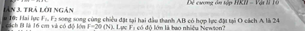 Đê cương ôn tập HKII - Vật li 10
Iàn 3. trả lời ngán 
u 10: Hai lực F_1, F_2 song song cùng chiều đặt tại hai đầu thanh AB có hợp lực đặt tại O cách A là 24
, cách B là 16 cm và có độ lớn F=20(N). Lực F_1 có độ lớn là bao nhiêu Newton?