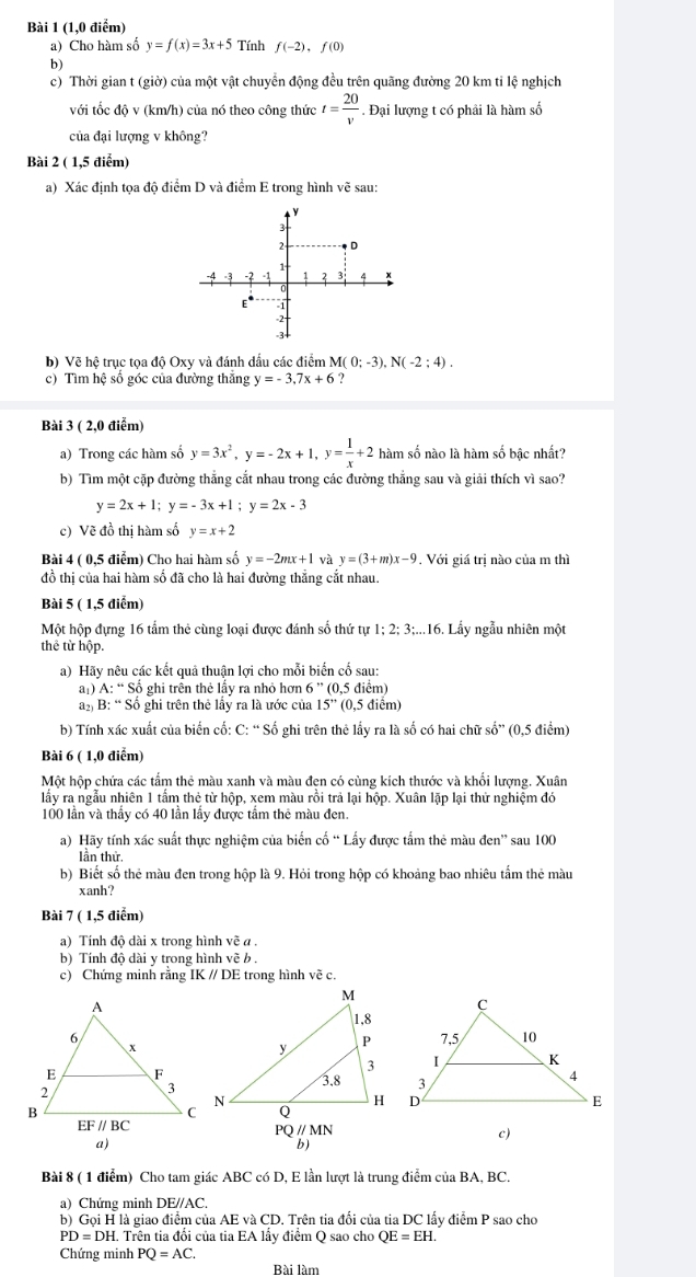 (1,0 điểm)
a) Cho hàm số y=f(x)=3x+5 Tính f(-2),f(0)
b)
c) Thời gian t (giờ) của một vật chuyển động đều trên quãng đường 20 km tỉ lệ nghịch
với tốc độ v (km/h) của nó theo công thức t= 20/v . Đại lượng t có phải là hàm số
của đại lượng v không?
Bài 2 ( 1,5 điểm)
a) Xác định tọa độ điểm D và điểm E trong hình vẽ sau:
b) Vẽ hệ trục tọa độ Oxy và đánh dấu các điểm M(0;-3),N(-2;4).
c) Tìm hệ số góc của đường thắng y=-3.7x+6 ?
Bài 3 ( 2,0 điểm)
a) Trong các hàm số y=3x^2,y=-2x+1,y= 1/x +2 hàm số nào là hàm số bậc nhất?
b) Tìm một cặp đường thắng cắt nhau trong các đường thẳng sau và giải thích vì sao?
y=2x+1;y=-3x+1;y=2x-3
c) Vẽ đồ thị hàm số y=x+2
Bài 4 ( 0,5 điễm) Cho hai hàm số y=-2mx+1 và y=(3+m)x-9. Với giá trị nào của m thì
đồ thị của hai hàm số đã cho là hai đường thẳng cắt nhau.
Bài 5 ( 1,5 điểm)
Một hộp đựng 16 tầm thẻ cùng loại được đánh số thứ tự 1 2:3: :...16. Lẩy ngẫu nhiên một
thể từ hộp.
a) Hãy nêu các kết quả thuận lợi cho mỗi biến cố sau:
a1) A:''Sdot o ghi trên thẻ lấy ra nhỏ hơn 6''(0,5 điểm)
a B: “ Số ghi trên thẻ lầy ra là ước của 15'' (0,5 điểm)
b) Tính xác xuất của biển cố: C: “ Số ghi trên thẻ lấy ra là số có hai chữ số” (0,5 điểm)
Bài 6 ( 1,0 điểm)
Một hộp chứa các tẩm thẻ màu xanh và màu đen có cùng kích thước và khổi lượng. Xuân
lấy ra ngẫu nhiên 1 tấm thẻ từ hộp, xem màu rồi trả lại hộp. Xuân lặp lại thử nghiệm đó
100 lần và thầy có 40 lần lầy được tầm thẻ màu đen.
a) Hãy tính xác suất thực nghiệm của biển co'''Loverline a y được tấm thẻ màu đen'' sau 100
lần thứ.
b) Biết số thẻ màu đen trong hộp là 9. Hỏi trong hộp có khoảng bao nhiêu tấm thẻ màu
xanh?
Bài 7 ( 1,5 điểm)
a) Tính độ dài x trong hình vẽ a .
b) Tính độ dài y trong hình vẽ b .
c) Chứng minh rằng IK // DE trong hình vẽ c.
PQ // MN
c)
a)
Bài 8 ( 1 điểm) Cho tam giác ABC có D, E lần lượt là trung điểm của BA, BC.
a) Chứng minh DE//AC,
b) Gọi H là giao điểm của AE và CD. Trên tia đối của tia DC lấy điểm P sao cho
PD=DH I. Trên tia đổi của tia EA lấy điểm Q sao cho QE=EH.
Chứng minh PQ=AC.
Bài làm