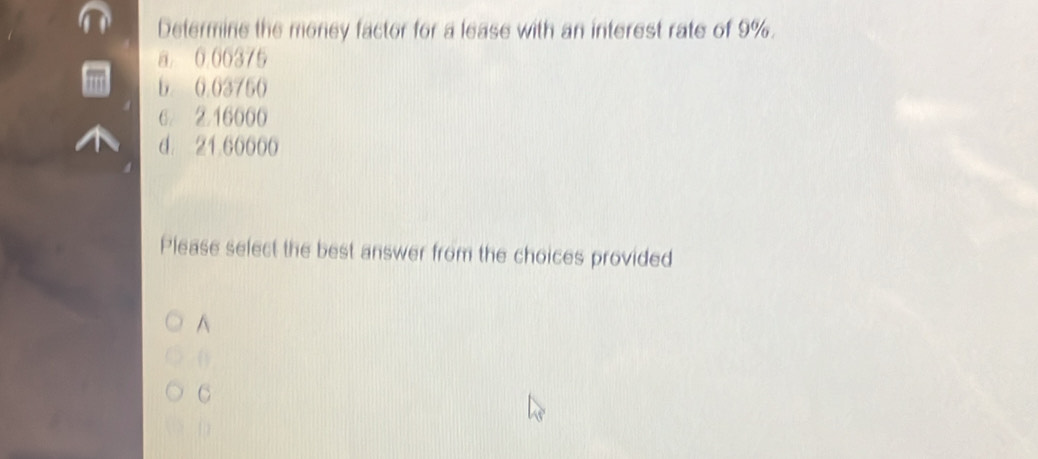 Determine the money factor for a lease with an interest rate of 9%.
a 0 06375
b. 0.03750
6 ② 16000
d. 21.60000
Please select the best answer from the choices provided
^
C