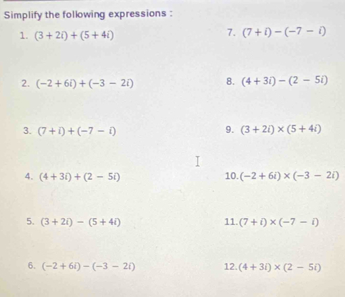 Simplify the following expressions : 
1. (3+2i)+(5+4i)
7. (7+i)-(-7-i)
2. (-2+6i)+(-3-2i)
8. (4+3i)-(2-5i)
9. 
3. (7+i)+(-7-i) (3+2i)* (5+4i)
4. (4+3i)+(2-5i) 10. (-2+6i)* (-3-2i)
5. (3+2i)-(5+4i) 11. (7+i)* (-7-i)
6. (-2+6i)-(-3-2i) 12. (4+3i)* (2-5i)