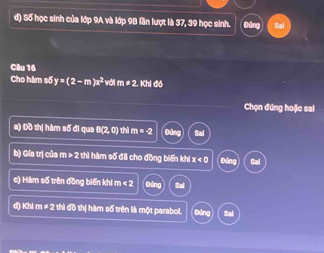 d) Số học sinh của lớp 9A và lớp 9B lần lượt là 37, 39 học sinh. Đúng Sai
Câu 16
Cho hàm số y=(2-m)x^2 với m!= 2. Khi đó
Chọn đúng hoặc sai
a) Đồ thị hàm số đi qua B(2,0) thì m=-2 Đúng Sai
b) Gía trị của m>2 thì hàm số đã cho đồng biến khi x<0</tex> Đúng Sai
c) Hàm số trên đồng biến khi m<2</tex> Đủng Sai
d) Khi m!= 2 thì đồ thị hàm số trên là một parabol. Đúng Sai