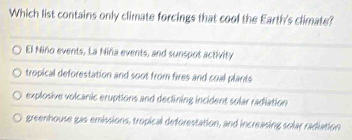 Which list contains only climate forcings that cool the Earth's climate?
El Niño events, La Niña events, and sunspot activity
tropical deforestation and soot from fires and coal plants
explosive volcanic eruptions and declining incident solar radiation
greenhouse gas emissions, tropical deforestation, and increasing solar radiation