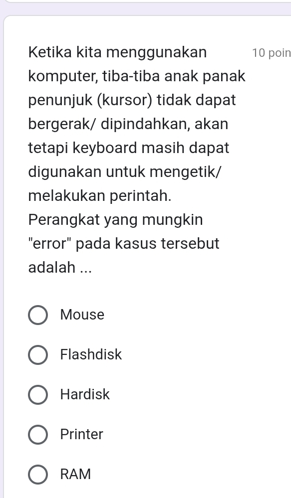 Ketika kita menggunakan 10 poin
komputer, tiba-tiba anak panak
penunjuk (kursor) tidak dapat
bergerak/ dipindahkan, akan
tetapi keyboard masih dapat
digunakan untuk mengetik/
melakukan perintah.
Perangkat yang mungkin
"error" pada kasus tersebut
adalah ...
Mouse
Flashdisk
Hardisk
Printer
RAM