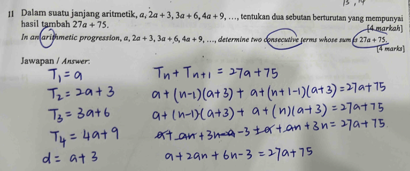 Dalam suatu janjang aritmetik, a, 2a+3, 3a+6, 4a+9,..., tentukan dua sebutan berturutan yang mempunyai 
hasil tambah 27a+75. 
markah] 
In an arithmetic progression, a, a, 2a+3, 3a+6, 4a+9,..., , determine two consecutive terms whose sum as 27a+75. 
[4 marks] 
Jawapan / Answer: