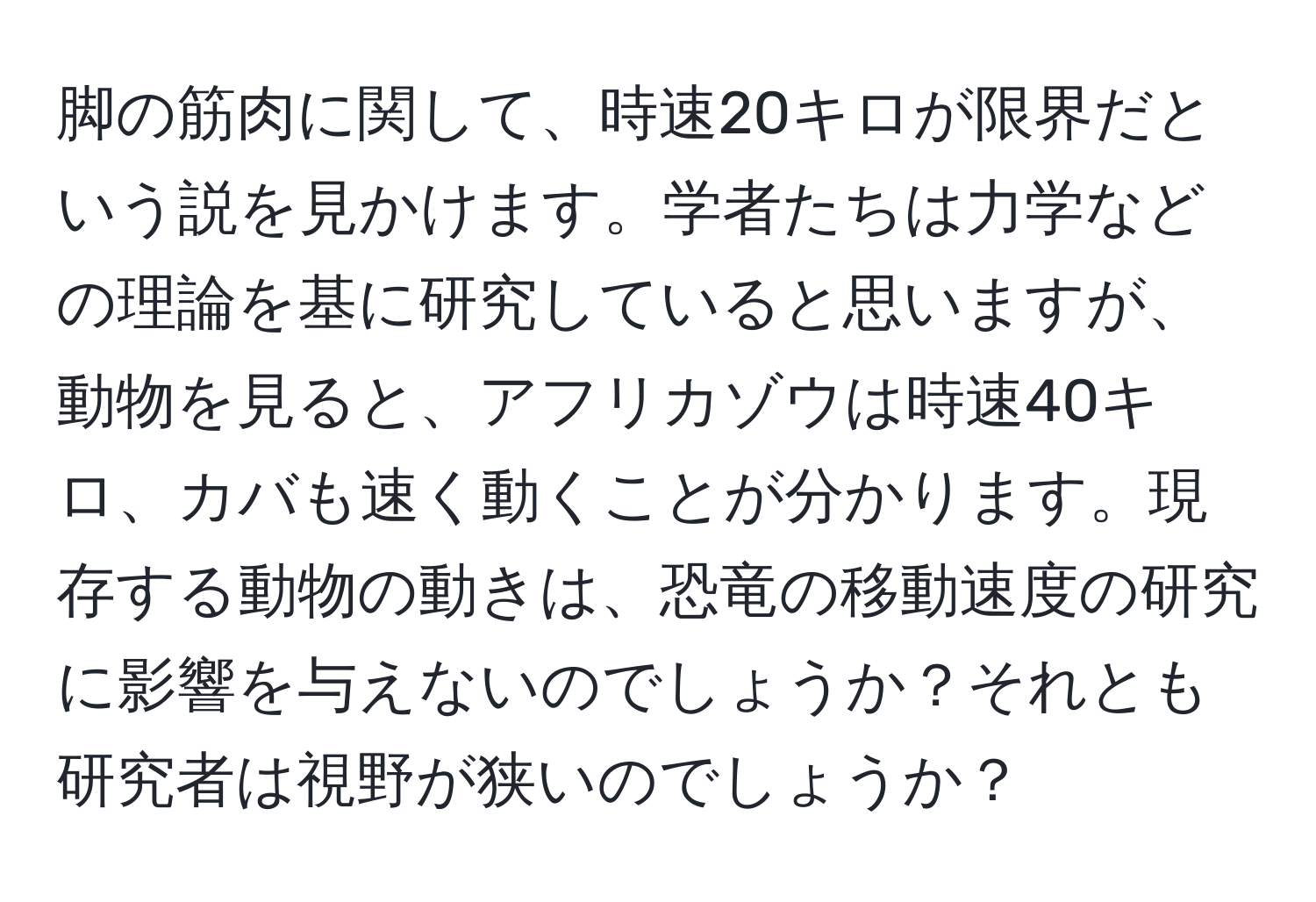 脚の筋肉に関して、時速20キロが限界だという説を見かけます。学者たちは力学などの理論を基に研究していると思いますが、動物を見ると、アフリカゾウは時速40キロ、カバも速く動くことが分かります。現存する動物の動きは、恐竜の移動速度の研究に影響を与えないのでしょうか？それとも研究者は視野が狭いのでしょうか？