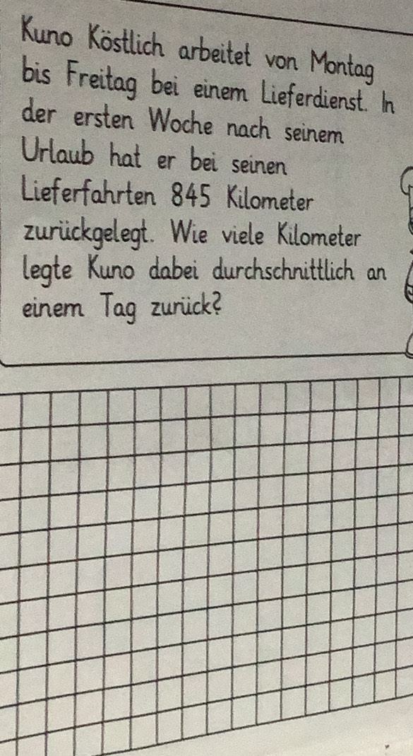 Kuno Köstlich arbeitet von Montag 
bis Freitag bei einem Lieferdienst. In 
der ersten Woche nach seinem 
Urlaub hat er bei seinen 
Lieferfahrten 845 Kilometer
zurückgelegt. Wie viele Kilometer 
legte Kuno dabei durchschnittlich an 
einem Tag zurück?