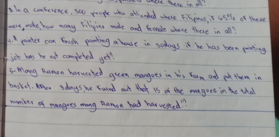 mes where there in all! 
In a conference, 500 people who attended where Filipinas, is c05% o of these 
wwere, male, how many Filipino male and female where there in all? 
4.A pointer can fnish painting a house in noudays if he has been painting 
job has he not completed yet? 
S- Mang Ramon haruested green mangoes in his Yarm and put them in 
basket. After 3days, he found out that 1s of the mangoes in the total 
number of mangoes mang Ramon had harvested