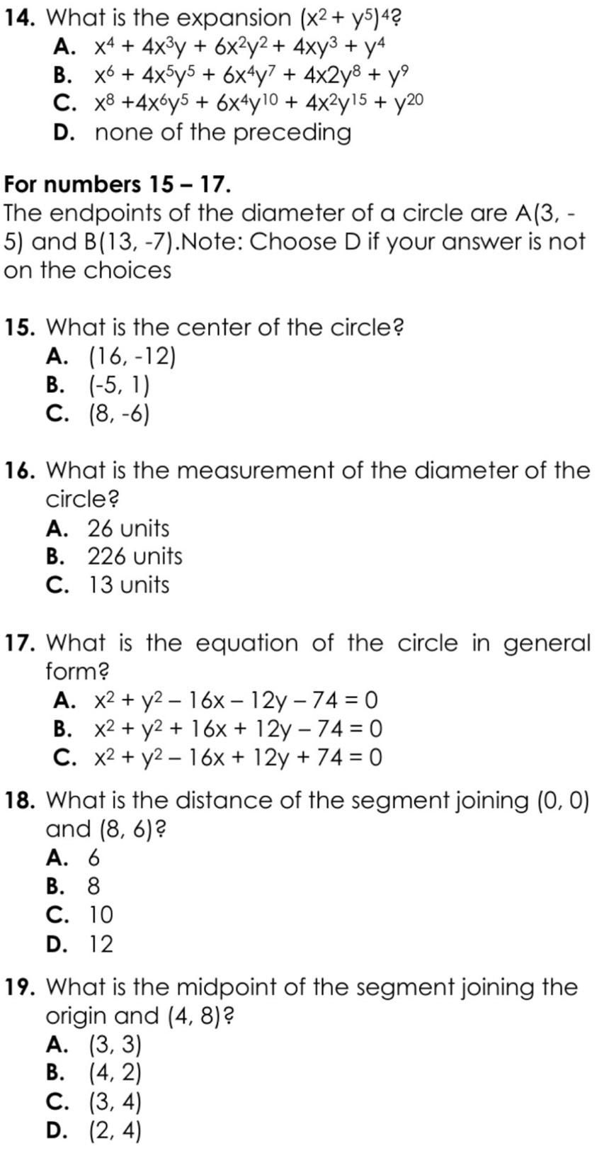 What is the expansion (x^2+y^5)^4 2
A. x^4+4x^3y+6x^2y^2+4xy^3+y^4
B. x^6+4x^5y^5+6x^4y^7+4x2y^8+y^9
C. x^8+4x^6y^5+6x^4y^(10)+4x^2y^(15)+y^(20)
D. none of the preceding
For numbers 15 - 17.
The endpoints of the diameter of a circle are A(3,-
5) and B(13,-7).Note: Choose D if your answer is not
on the choices
15. What is the center of the circle?
A. (16,-12)
B. (-5,1)
C. (8,-6)
16. What is the measurement of the diameter of the
circle?
A. 26 units
B. 226 units
C. 13 units
17. What is the equation of the circle in general
form?
A. x^2+y^2-16x-12y-74=0
B. x^2+y^2+16x+12y-74=0
C. x^2+y^2-16x+12y+74=0
18. What is the distance of the segment joining (0,0)
and (8,6) ?
A. 6
B. 8
C. 10
D. 12
19. What is the midpoint of the segment joining the
origin and (4,8) 2
A. (3,3)
B. (4,2)
C. (3,4)
D. (2,4)