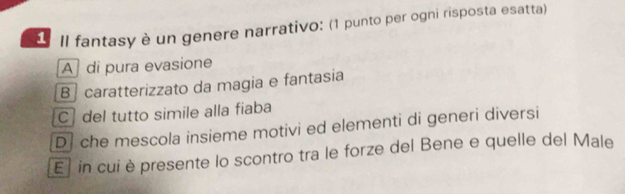 Il fantasy è un genere narrativo: (1 punto per ogni risposta esatta)
A di pura evasione
B ] caratterizzato da magia e fantasia
C del tutto simile alla fiaba
D che mescola insieme motivi ed elementi di generi diversi
El in cui è presente lo scontro tra le forze del Bene e quelle del Male