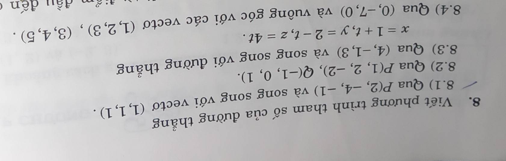 Viết phương trình tham số của đường thẳng 
8.1) Qua P(2,-4,-1) và song song với vectơ (1,1,1). 
8.2) Qua P(1,2,-2), Q(-1,0,1). 
8.3) Qua (4,-1,3) và song song với đường thẳng
x=1+t, y=2-t, z=4t. 
8.4) Qua (0,-7,0) và vuông góc với các vectơ (1,2,3),(3,4,5).
exists · 2 n đ ầ u đến