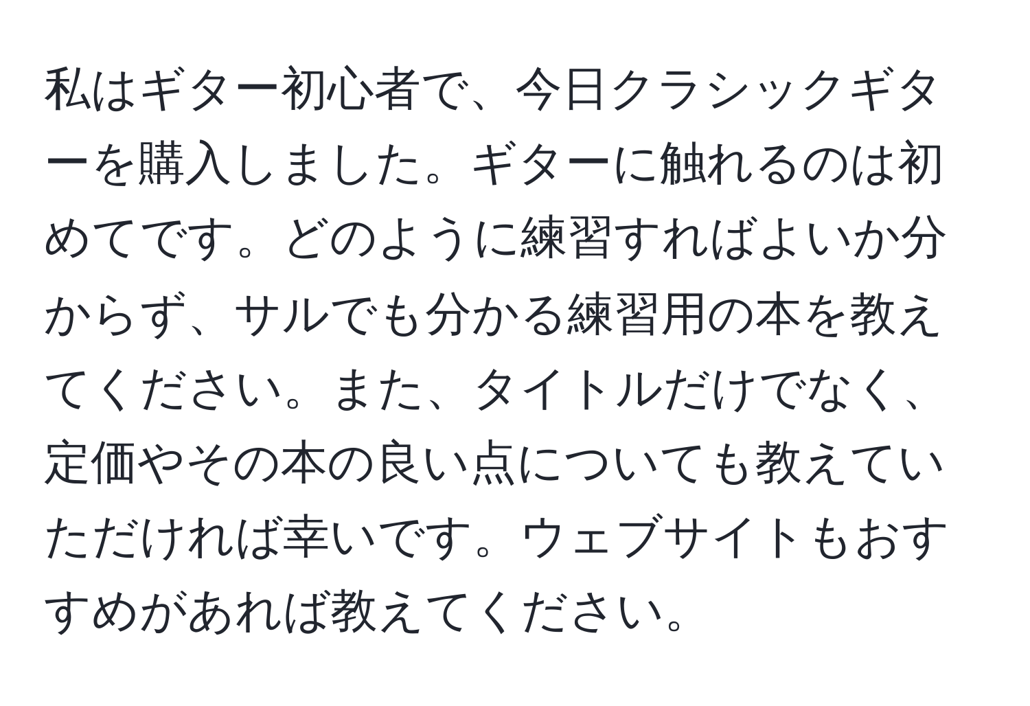 私はギター初心者で、今日クラシックギターを購入しました。ギターに触れるのは初めてです。どのように練習すればよいか分からず、サルでも分かる練習用の本を教えてください。また、タイトルだけでなく、定価やその本の良い点についても教えていただければ幸いです。ウェブサイトもおすすめがあれば教えてください。