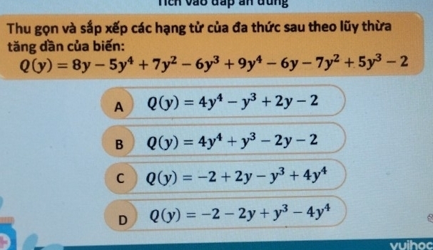 Tích vào đấp an đũng
Thu gọn và sắp xếp các hạng tử của đa thức sau theo lũy thừa
tăng dần của biến:
Q(y)=8y-5y^4+7y^2-6y^3+9y^4-6y-7y^2+5y^3-2
A Q(y)=4y^4-y^3+2y-2
B Q(y)=4y^4+y^3-2y-2
C Q(y)=-2+2y-y^3+4y^4
D Q(y)=-2-2y+y^3-4y^4
vuihoc