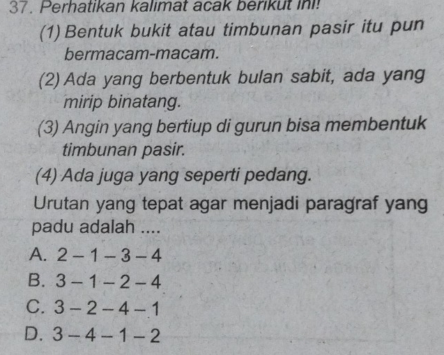 Perhatikan kalimat acak berikut in!
(1) Bentuk bukit atau timbunan pasir itu pun
bermacam-macam.
(2) Ada yang berbentuk bulan sabit, ada yang
mirip binatang.
(3) Angin yang bertiup di gurun bisa membentuk
timbunan pasir.
(4) Ada juga yang seperti pedang.
Urutan yang tepat agar menjadi paragraf yan
padu adalah ....
A. 2-1-3-4
B. 3-1-2-4
C. 3-2-4-1
D. 3-4-1-2